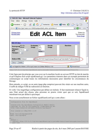 Le protocole HTTP © Christian CALECA
http://christian.caleca.free.fr/squid/
http://127.0.0.1/cgi-bin/squidGuard.cgi?clientaddr=%a&srcclass=%s&targetclass=%t&url=%u
Cette ligne part du principe que vous avez sur la machine locale un serveur HTTP en état de marche
et qu'il dispose d'un script squidGuard.cgi. Les paramètres transmis dans cet exemple permettent de
communiquer au script toutes les informations nécessaires pour identifier les circonstances du
blocage.
Bien entendu, ce script, ou un autre (page php comprise) peuvent être situés sur une machine autre,
il suffit de rédiger l'URI de redirection en fonction.
Et voilà. Une magnifique configuration par défaut est réalisée. Il faut maintenant relancer Squid et,
sans l'état actuel des choses, plus personne ne pourra visiter quoi que ce soit, SquidGuard
interdisant tout par défaut à quiconque.
Nous avons actuellement un fichier squidGuard.conf qui a cette allure :
#
# Configuration File for SquidGuard
#
# Created with the SquidGuard Configuration Webmin Module
# Copyright (C) 2001 by Tim Niemueller <tim@niemueller.de>
# http://www.niemueller.de/webmin/modules/squidguard/
#
# File created on 4/May/2003 11:39
#
dbhome /var/lib/squidguard/db
logdir /var/log/squid
acl {
default {
redirect http://127.0.0.1/cgi-bin/squidGuard.cgi?clientaddr=%a&srcclass=%s&targetclass=%t&url=%u
pass none
Page 29 sur 47 Réalisé à partir des pages du site, du 6 mars 2005 par Laurent BAYSSE
 