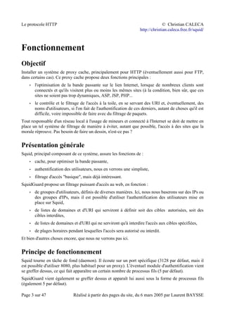Le protocole HTTP © Christian CALECA
http://christian.caleca.free.fr/squid/
Fonctionnement
Objectif
Installer un système de proxy cache, principalement pour HTTP (éventuellement aussi pour FTP,
dans certains cas). Ce proxy cache propose deux fonctions principales :
• l'optimisation de la bande passante sur le lien Internet, lorsque de nombreux clients sont
connectés et qu'ils visitent plus ou moins les mêmes sites (à la condition, bien sûr, que ces
sites ne soient pas trop dynamiques, ASP, JSP, PHP...
• le contrôle et le filtrage de l'accès à la toile, en se servant des URI et, éventuellement, des
noms d'utilisateurs, si l'on fait de l'authentification de ces derniers, autant de choses qu'il est
difficile, voire impossible de faire avec du filtrage de paquets.
Tout responsable d'un réseau local à l'usage de mineurs et connecté à l'Internet se doit de mettre en
place un tel système de filtrage de manière à éviter, autant que possible, l'accès à des sites que la
morale réprouve. Pas besoin de faire un dessin, n'est-ce pas ?
Présentation générale
Squid, principal composant de ce système, assure les fonctions de :
• cache, pour optimiser la bande passante,
• authentification des utilisateurs, nous en verrons une simpliste,
• filtrage d'accès "basique", mais déjà intéressant.
SquidGuard propose un filtrage puissant d'accès au web, en fonction :
• de groupes d'utilisateurs, définis de diverses manières. Ici, nous nous baserons sur des IPs ou
des groupes d'IPs, mais il est possible d'utiliser l'authentification des utilisateurs mise en
place sur Squid,
• de listes de domaines et d'URI qui serviront à définir soit des cibles autorisées, soit des
cibles interdites,
• de listes de domaines et d'URI qui ne serviront qu'à interdire l'accès aux cibles spécifiées,
• de plages horaires pendant lesquelles l'accès sera autorisé ou interdit.
Et bien d'autres choses encore, que nous ne verrons pas ici.
Principe de fonctionnement
Squid tourne en tâche de fond (daemon). Il écoute sur un port spécifique (3128 par défaut, mais il
est possible d'utiliser 8080, plus habituel pour un proxy). L'éventuel module d'authentification vient
se greffer dessus, ce qui fait apparaître un certain nombre de processus fils (5 par défaut).
SquidGuard vient également se greffer dessus et apparaît lui aussi sous la forme de processus fils
(également 5 par défaut).
Page 3 sur 47 Réalisé à partir des pages du site, du 6 mars 2005 par Laurent BAYSSE
 