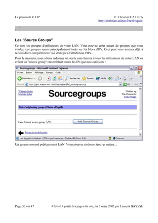 Le protocole HTTP © Christian CALECA
http://christian.caleca.free.fr/squid/
}
}
Les "Source Groups"
Ce sont les groupes d'utilisateurs de votre LAN. Vous pouvez créer autant de groupes que vous
voulez, ces groupes seront principalement basés sur les blocs d'IPs. Ceci peut vous amener déjà à
reconsidérer complètement vos stratégies d'attribution d'IPs...
Pour le moment, nous allons redonner un accès sans limites à tous les utilisateurs de notre LAN en
créant un "source group" rassemblant toutes les IPs que nous utilisons :
Un groupe nommé poétiquement LAN. Vous pourrez aisément trouver mieux...
Page 30 sur 47 Réalisé à partir des pages du site, du 6 mars 2005 par Laurent BAYSSE
 