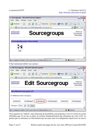 Le protocole HTTP © Christian CALECA
http://christian.caleca.free.fr/squid/
Il faut maintenant définir son contenu :
Nous ajoutons un "subnet", mais beaucoup de possibilités sont proposées. User et Userlist ne seront
utilisables que s'il est mis en place un système d'authentification des utilisateurs de votre LAN. La
gestion par les domaines ne fonctionnera pas non plus dans la configuration Squid mise en oeuvre
Page 31 sur 47 Réalisé à partir des pages du site, du 6 mars 2005 par Laurent BAYSSE
 