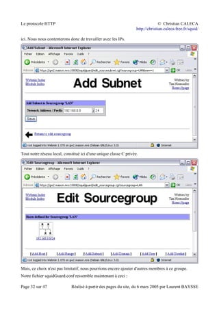 Le protocole HTTP © Christian CALECA
http://christian.caleca.free.fr/squid/
ici. Nous nous contenterons donc de travailler avec les IPs.
Tout notre réseau local, constitué ici d'une unique classe C privée.
Mais, ce choix n'est pas limitatif, nous pourrions encore ajouter d'autres membres à ce groupe.
Notre fichier squidGuard.conf ressemble maintenant à ceci :
Page 32 sur 47 Réalisé à partir des pages du site, du 6 mars 2005 par Laurent BAYSSE
 