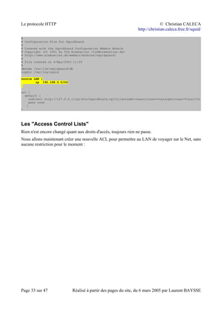 Le protocole HTTP © Christian CALECA
http://christian.caleca.free.fr/squid/
#
# Configuration File for SquidGuard
#
# Created with the SquidGuard Configuration Webmin Module
# Copyright (C) 2001 by Tim Niemueller <tim@niemueller.de>
# http://www.niemueller.de/webmin/modules/squidguard/
#
# File created on 4/May/2003 11:39
#
dbhome /var/lib/squidguard/db
logdir /var/log/squid
source LAN {
ip 192.168.0.0/24
}
acl {
default {
redirect http://127.0.0.1/cgi-bin/squidGuard.cgi?clientaddr=%a&srcclass=%s&targetclass=%t&url=%u
pass none
}
}
Les "Access Control Lists"
Rien n'est encore changé quant aux droits d'accès, toujours rien ne passe.
Nous allons maintenant créer une nouvelle ACL pour permettre au LAN de voyager sur le Net, sans
aucune restriction pour le moment :
Page 33 sur 47 Réalisé à partir des pages du site, du 6 mars 2005 par Laurent BAYSSE
 