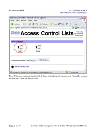 Le protocole HTTP © Christian CALECA
http://christian.caleca.free.fr/squid/
Nous définissons maintenant cette ACL de façon laxiste (nous n'avons pas pour l'instant les moyens
de faire autre chose que tout ou rien) :
Page 35 sur 47 Réalisé à partir des pages du site, du 6 mars 2005 par Laurent BAYSSE
 