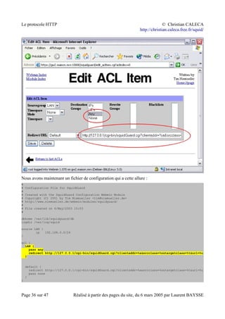 Le protocole HTTP © Christian CALECA
http://christian.caleca.free.fr/squid/
Nous avons maintenant un fichier de configuration qui a cette allure :
#
# Configuration File for SquidGuard
#
# Created with the SquidGuard Configuration Webmin Module
# Copyright (C) 2001 by Tim Niemueller <tim@niemueller.de>
# http://www.niemueller.de/webmin/modules/squidguard/
#
# File created on 4/May/2003 15:03
#
dbhome /var/lib/squidguard/db
logdir /var/log/squid
source LAN {
ip 192.168.0.0/24
}
acl {
LAN {
pass any
redirect http://127.0.0.1/cgi-bin/squidGuard.cgi?clientaddr=%a&srcclass=%s&targetclass=%t&url=%u
}
default {
redirect http://127.0.0.1/cgi-bin/squidGuard.cgi?clientaddr=%a&srcclass=%s&targetclass=%t&url=%u
pass none
}
}
Page 36 sur 47 Réalisé à partir des pages du site, du 6 mars 2005 par Laurent BAYSSE
 