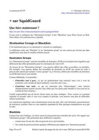 Le protocole HTTP © Christian CALECA
http://christian.caleca.free.fr/squid/
+ sur SquidGuard
Que faire maintenant ?
http://cri.univ-tlse1.fr/documentations/cache/squidguard.html
Il nous reste à configurer des "Destination Groups" et des "Blacklists" pour filtrer l'accès au Web.
Nous allons voir comment nous y prendre.
Destination Groups et Blacklists
C'est maintenant que ça va commencer à vraiment se compliquer...
La différence entre une "blacklist" et un "destination group" est une notion qui n'existe pas dans
squidGuard, mais dans le module webmin associé.
Destination Groups
Les "Destination Groups" sont des ensembles de domaines, d'URI et/ou d'expressions régulières qui
définissent des cibles potentielles pour les internautes de votre LAN.
Au moyen de ces "Destination Groups", vous pourrez définir des cibles accessibles, ou interdites.
Par exemple, vous pourrez définir des ensembles de domaines ou d'URI qui seront les seuls à
pouvoir être atteints par certains "source groups" ou, à l'inverse, définir des ensembles de domaines
ou d'URI dont l'accès sera interdit.
Comme d'habitude, il est possible :
• d'interdire tout à part... ce qui est généralement trop restrictif, mais c'est à vous de
construire votre monde de façon totalitaire, vous êtes chez vous...
• d'autoriser tout sauf... ce qui est nettement plus "démocratique", mais laissera
obligatoirement la porte ouverte à des cibles que l'on aurait aimé interdire si l'on avait été au
courant de leur existence...
Cruelle responsabilité que de devoir choisir entre ces deux stratégies. Nous verrons ici comment
exploiter la seconde, mais si vous avez compris le principe, vous pourrez sans plus de difficultés
utiliser la première.
Les expressions régulières sont volontairement mises de côté, elles sont fortement consommatrices
de ressources système. Rien ne vous empêche cependant de faire quelques manipulations avec par
la suite.
Blacklists
Comme leur nom l'indique, ces listes seront là uniquement pour interdire des accès. Par rapport aux
"destination groups", elles présentent deux différences majeures :
• comme nous l'avons dit, elles ne peuvent servir qu'à interdire,
• leur mode de gestion présente quelques différences par rapport aux "destination groups".
Page 38 sur 47 Réalisé à partir des pages du site, du 6 mars 2005 par Laurent BAYSSE
 