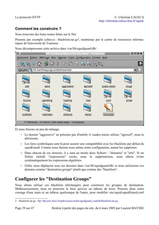 Le protocole HTTP © Christian CALECA
http://christian.caleca.free.fr/squid/
Comment les construire ?
Nous trouvons des listes toutes faites sur le Net.
Prenons par exemple celles-ci : blacklists.tar.gz2
, maintenue par le centre de ressources informa-
tiques de l'université de Toulouse.
Nous décompressons cette archive dans /var/lib/squidguard/db/ :
Et nous faisons un peu de ménage.
• Le dossier "aggressive" ne présente pas d'intérêt, il vaudra mieux utiliser "agressif", nous le
détruisons.
• Les liens symboliques sont là pour assurer une compatibilité avec les blacklists par défaut de
squidGuard. Comme nous faisons nous même notre configuration, autant les supprimer.
• Dans chacun de ces dossiers, il y aura au moins deux fichiers : "domains" et "urls". Si un
fichier intitulé "expressions" existe, nous le supprimerons, nous allons éviter
systématiquement les expressions régulières.
• Enfin, nous déplaçons tous ces dossiers dans /var/lib/squidguard/db/ et nous utiliserons ces
données comme "destination groups" plutôt que comme des "blacklists".
Configurer les "Destination Groups"
Nous allons utiliser ces blacklists téléchargées pour construire les groupes de destination.
Malheureusement, nous ne pourrons le faire qu'avec un éditeur de texte. Prenons donc notre
courage d'une main et un éditeur quelconque de l'autre, pour modifier /etc/squid/squidGuard.conf
2 blacklists.tar.gz : ftp://ftp.univ-tlse1.fr/pub/reseau/cache/squidguard_contrib/blacklists.tar.gz
Page 39 sur 47 Réalisé à partir des pages du site, du 6 mars 2005 par Laurent BAYSSE
 