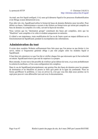 Le protocole HTTP © Christian CALECA
http://christian.caleca.free.fr/squid/
Au total, une fois Squid configuré, il n'y aura qu'à démarrer Squid et les processus d'authentification
et de filtrage avancé démarreront avec.
Pour aller très vite, SquidGuard utilise le format de bases de données Berkeley pour travailler. Pour
définir ces bases, l'administrateur a recours à des fichiers au format texte qui seront pré compilés en
base de données ou compilés à la volée, suivant la façon de travailler.
Nous verrons que les "destination groups" constituent des bases pré compilées, alors que les
"blacklists" sont compilées à la volée et résident uniquement en mémoire.
Ce détail a son importance, toute modification de l'un ou de l'autre ayant un impact différent sur le
fonctionnement de SquidGuard, pendant la recompilation des informations.
Administration du tout
Il existe deux modules Webmin suffisamment bien faits pour que l'on puisse ne pas hésiter à s'en
servir, même si l'ergonomie générale oblige à pas mal jongler entre les modules Squid et
SquidGuard.
Il faut faire très attention à ce que l'on fait et vérifier chaque fois que nécessaire que le but recherché
est atteint. SquidGuard réserve pas mal de surprises à ce propos.
Bien entendu, il reste tout à fait possible de n'utiliser qu'un éditeur de texte, et ça reste probablement
la solution la meilleure, si l'on a une configuration très complexe.
Dans le cas de SquidGuard principalement, une gestion fine des bases de données pour les groupes
de destination et les blacklists ne pourra se faire qu'à partir de la ligne de commande. Nous ne
ferons qu'effleurer le problème, si vous en arrivez là, c'est que vous êtes déjà assez pointus sur le
sujet pour pouvoir vous débrouiller tout seul avec la documentation.
Page 4 sur 47 Réalisé à partir des pages du site, du 6 mars 2005 par Laurent BAYSSE
 