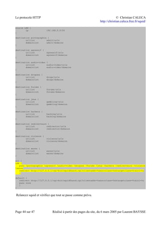 Le protocole HTTP © Christian CALECA
http://christian.caleca.free.fr/squid/
source LAN {
ip 192.168.0.0/24
}
destination pornographie {
urllist adult/urls
domainlist adult/domains
}
destination agressif {
urllist agressif/urls
domainlist agressif/domains
}
destination audio-video {
urllist audio-video/urls
domainlist audio-video/domains
}
destination drogues {
urllist drugs/urls
domainlist drugs/domains
}
destination forums {
urllist forums/urls
domainlist forums/domains
}
destination jeux {
urllist gambling/urls
domainlist gambling/domains
}
destination hackers {
urllist hacking/urls
domainlist hacking/domains
}
destination redirecteurs {
urllist redirector/urls
domainlist redirector/domains
}
destination violence {
urllist violence/urls
domainlist violence/domains
}
destination warez {
urllist warez/urls
domainlist warez/domains
}
acl {
LAN {
pass !pornographie !agressif !audio-video !drogues !forums !jeux !hackers !redirecteurs !violence
!warez
redirect http://127.0.0.1/cgi-bin/squidGuard.cgi?clientaddr=%a&srcclass=%s&targetclass=%t&url=%u
}
default {
redirect http://127.0.0.1/cgi-bin/squidGuard.cgi?clientaddr=%a&srcclass=%s&targetclass=%t&url=%u
pass none
}
}
Relancez squid et vérifiez que tout se passe comme prévu.
Page 44 sur 47 Réalisé à partir des pages du site, du 6 mars 2005 par Laurent BAYSSE
 
