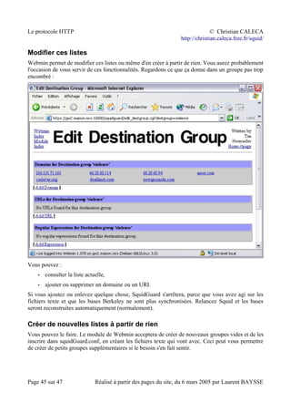 Le protocole HTTP © Christian CALECA
http://christian.caleca.free.fr/squid/
Modifier ces listes
Webmin permet de modifier ces listes ou même d'en créer à partir de rien. Vous aurez probablement
l'occasion de vous servir de ces fonctionnalités. Regardons ce que ça donne dans un groupe pas trop
encombré :
Vous pouvez :
• consulter la liste actuelle,
• ajouter ou supprimer un domaine ou un URI.
Si vous ajoutez ou enlevez quelque chose, SquidGuard s'arrêtera, parce que vous avez agi sur les
fichiers texte et que les bases Berkeley ne sont plus synchronisées. Relancez Squid et les bases
seront reconstruites automatiquement (normalement).
Créer de nouvelles listes à partir de rien
Vous pouvez le faire. Le module de Webmin acceptera de créer de nouveaux groupes vides et de les
inscrire dans squidGuard.conf, en créant les fichiers texte qui vont avec. Ceci peut vous permettre
de créer de petits groupes supplémentaires si le besoin s'en fait sentir.
Page 45 sur 47 Réalisé à partir des pages du site, du 6 mars 2005 par Laurent BAYSSE
 
