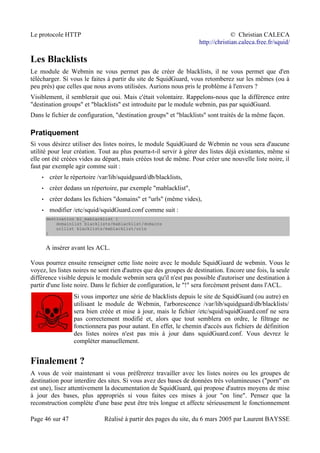 Le protocole HTTP © Christian CALECA
http://christian.caleca.free.fr/squid/
Les Blacklists
Le module de Webmin ne vous permet pas de créer de blacklists, il ne vous permet que d'en
télécharger. Si vous le faites à partir du site de SquidGuard, vous retomberez sur les mêmes (ou à
peu près) que celles que nous avons utilisées. Aurions nous pris le problème à l'envers ?
Visiblement, il semblerait que oui. Mais c'était volontaire. Rappelons-nous que la différence entre
"destination groups" et "blacklists" est introduite par le module webmin, pas par squidGuard.
Dans le fichier de configuration, "destination groups" et "blacklists" sont traités de la même façon.
Pratiquement
Si vous désirez utiliser des listes noires, le module SquidGuard de Webmin ne vous sera d'aucune
utilité pour leur création. Tout au plus pourra-t-il servir à gérer des listes déjà existantes, même si
elle ont été créées vides au départ, mais créées tout de même. Pour créer une nouvelle liste noire, il
faut par exemple agir comme suit :
• créer le répertoire /var/lib/squidguard/db/blacklists,
• créer dedans un répertoire, par exemple "mablacklist",
• créer dedans les fichiers "domains" et "urls" (même vides),
• modifier /etc/squid/squidGuard.conf comme suit :
destination bl_mablacklist {
domainlist blacklists/mablacklist/domains
urllist blacklists/mablacklist/urls
}
A insérer avant les ACL.
Vous pourrez ensuite renseigner cette liste noire avec le module SquidGuard de webmin. Vous le
voyez, les listes noires ne sont rien d'autres que des groupes de destination. Encore une fois, la seule
différence visible depuis le module webmin sera qu'il n'est pas possible d'autoriser une destination à
partir d'une liste noire. Dans le fichier de configuration, le "!" sera forcément présent dans l'ACL.
Si vous importez une série de blacklists depuis le site de SquidGuard (ou autre) en
utilisant le module de Webmin, l'arborescence /var/lib/squidguard/db/blacklists/
sera bien créée et mise à jour, mais le fichier /etc/squid/squidGuard.conf ne sera
pas correctement modifié et, alors que tout semblera en ordre, le filtrage ne
fonctionnera pas pour autant. En effet, le chemin d'accès aux fichiers de définition
des listes noires n'est pas mis à jour dans squidGuard.conf. Vous devrez le
compléter manuellement.
Finalement ?
A vous de voir maintenant si vous préfèrerez travailler avec les listes noires ou les groupes de
destination pour interdire des sites. Si vous avez des bases de données très volumineuses ("porn" en
est une), lisez attentivement la documentation de SquidGuard, qui propose d'autres moyens de mise
à jour des bases, plus appropriés si vous faites ces mises à jour "on line". Pensez que la
reconstruction complète d'une base peut être très longue et affecte sérieusement le fonctionnement
Page 46 sur 47 Réalisé à partir des pages du site, du 6 mars 2005 par Laurent BAYSSE
 