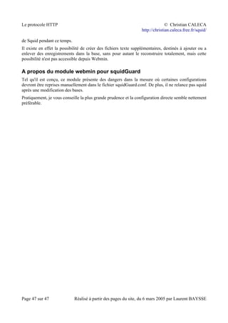 Le protocole HTTP © Christian CALECA
http://christian.caleca.free.fr/squid/
de Squid pendant ce temps.
Il existe en effet la possibilité de créer des fichiers texte supplémentaires, destinés à ajouter ou a
enlever des enregistrements dans la base, sans pour autant le reconstruire totalement, mais cette
possibilité n'est pas accessible depuis Webmin.
A propos du module webmin pour squidGuard
Tel qu'il est conçu, ce module présente des dangers dans la mesure où certaines configurations
devront être reprises manuellement dans le fichier squidGuard.conf. De plus, il ne relance pas squid
après une modification des bases.
Pratiquement, je vous conseille la plus grande prudence et la configuration directe semble nettement
préférable.
Page 47 sur 47 Réalisé à partir des pages du site, du 6 mars 2005 par Laurent BAYSSE
 