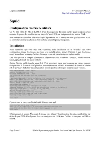 Le protocole HTTP © Christian CALECA
http://christian.caleca.free.fr/squid/
Squid
Configuration matérielle utilisée
Un PII 300 MHz, 64 Mo de RAM et 2 G0 de disque dur devraient suffire pour un réseau d'une
centaine de postes. La machine de test s'appelle "eros". Elle est indépendante du routeur NAT.
Rien n'empêche cependant d'installer Squid/SquidGuard sur la même machine que le routeur NAT,
ça simplifiera même les choses si l'on souhaite rendre le proxy transparent.
Installation
Nous supposons que vous êtes sorti victorieux d'une installation de la "Woody", que votre
configuration réseau fonctionne, que vous avez installé (et mis à jour) Webmin et qu'il fonctionne
aussi. Nous allons beaucoup l'utiliser, bien que ce ne soit pas absolument indispensable.
Une fois que l'on a compris comment se dépatouiller avec le fameux "dselect", autant l'utiliser.
Sinon, apt-get install fait aussi l'affaire.
Debian Woody stable installe squid 2.4. C'est important, parce que beaucoup de choses peuvent
changer dans le fichier de configuration, suivant la version utilisée. Mandrake 9.1 fournit la version
2.5 et les "tags" du fichier de configuration ne sont pas tous identiques entre les deux versions.
eros:/etc# apt-get install squid
Reading Package Lists... Done
Building Dependency Tree... Done
The following NEW packages will be installed:
squid
0 packages upgraded, 1 newly installed, 0 to remove and 0 not upgraded.
Need to get 684kB of archives. After unpacking 2334kB will be used.
Get:1 ftp://ftp.fr.debian.org stable/main squid 2.4.6-2 [684kB]
Fetched 684kB in 16s (40.6kB/s)
Preconfiguring packages ...
Selecting previously deselected package squid.
(Reading database ... 47133 files and directories currently installed.)
Unpacking squid (from .../squid_2.4.6-2_i386.deb) ...
Setting up squid (2.4.6-2) ...
Creating squid spool directory structure
2003/05/23 16:26:05| Creating Swap Directories
Starting proxy server: squid.
eros:/etc#
Comme vous le voyez, on l'installe et il démarre tout seul.
eros:/etc# ps aux | grep [s]quid
root 571 0.0 1.8 3824 1124 ? S 16:26 0:00 /usr/sbin/squid -D -sYC
proxy 574 0.8 8.2 8468 5068 ? S 16:26 0:03 (squid) -D -sYC
eros:/etc#
Effectivement, il tourne. N'y aurait-il rien de plus à faire ? Vérifions tout de suite, squid utilise par
défaut le port 3128. Configurons donc un navigateur du LAN pour l'utiliser et essayons un URI au
hasard...
Page 5 sur 47 Réalisé à partir des pages du site, du 6 mars 2005 par Laurent BAYSSE
 