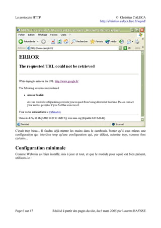 Le protocole HTTP © Christian CALECA
http://christian.caleca.free.fr/squid/
C'était trop beau... Il faudra déjà mettre les mains dans le cambouis. Notez qu'il vaut mieux une
configuration qui interdise trop qu'une configuration qui, par défaut, autorise trop, comme font
certains...
Configuration minimale
Comme Webmin est bien installé, mis à jour et tout, et que le module pour squid est bien présent,
utilisons-le :
Page 6 sur 47 Réalisé à partir des pages du site, du 6 mars 2005 par Laurent BAYSSE
 