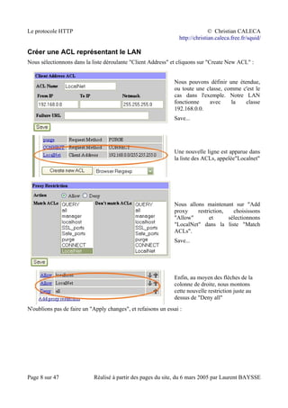 Le protocole HTTP © Christian CALECA
http://christian.caleca.free.fr/squid/
Créer une ACL représentant le LAN
Nous sélectionnons dans la liste déroulante "Client Address" et cliquons sur "Create New ACL" :
Nous pouvons définir une étendue,
ou toute une classe, comme c'est le
cas dans l'exemple. Notre LAN
fonctionne avec la classe
192.168.0.0.
Save...
Une nouvelle ligne est apparue dans
la liste des ACLs, appelée"Localnet"
Nous allons maintenant sur "Add
proxy restriction, choisissons
"Allow" et sélectionnons
"LocalNet" dans la liste "Match
ACLs".
Save...
Enfin, au moyen des flèches de la
colonne de droite, nous montons
cette nouvelle restriction juste au
dessus de "Deny all"
N'oublions pas de faire un "Apply changes", et refaisons un essai :
Page 8 sur 47 Réalisé à partir des pages du site, du 6 mars 2005 par Laurent BAYSSE
 