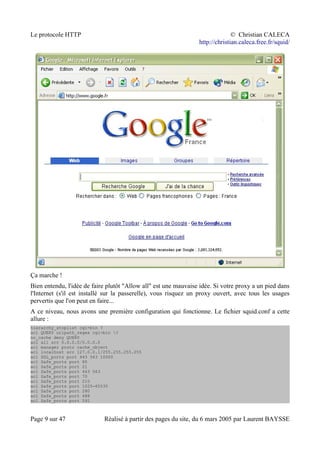 Le protocole HTTP © Christian CALECA
http://christian.caleca.free.fr/squid/
Ça marche !
Bien entendu, l'idée de faire plutôt "Allow all" est une mauvaise idée. Si votre proxy a un pied dans
l'Internet (s'il est installé sur la passerelle), vous risquez un proxy ouvert, avec tous les usages
pervertis que l'on peut en faire...
A ce niveau, nous avons une première configuration qui fonctionne. Le fichier squid.conf a cette
allure :
hierarchy_stoplist cgi-bin ?
acl QUERY urlpath_regex cgi-bin ?
no_cache deny QUERY
acl all src 0.0.0.0/0.0.0.0
acl manager proto cache_object
acl localhost src 127.0.0.1/255.255.255.255
acl SSL_ports port 443 563 10000
acl Safe_ports port 80
acl Safe_ports port 21
acl Safe_ports port 443 563
acl Safe_ports port 70
acl Safe_ports port 210
acl Safe_ports port 1025-65535
acl Safe_ports port 280
acl Safe_ports port 488
acl Safe_ports port 591
Page 9 sur 47 Réalisé à partir des pages du site, du 6 mars 2005 par Laurent BAYSSE
 