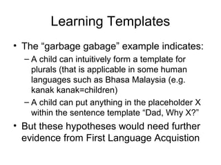 Learning Templates
• The “garbage gabage” example indicates:
– A child can intuitively form a template for
plurals (that is applicable in some human
languages such as Bhasa Malaysia (e.g.
kanak kanak=children)
– A child can put anything in the placeholder X
within the sentence template “Dad, Why X?”
• But these hypotheses would need further
evidence from First Language Acquistion
 