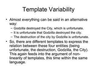 Template Variability
• Almost everything can be said in an alternative
way:
– Godzilla destroyed the City, which is unfortunate.
– It is unfortunate that Godzilla destroyed the city.
– The destruction of the city by Godzilla is unfortunate.
• So, there are different templates to express the
relation between these four entities (being
unfortunate, the destruction, Godzilla, the City).
This again feeds into the argument of non-
linearity of templates, this time within the same
language.
 