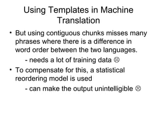 Using Templates in Machine
Translation
• But using contiguous chunks misses many
phrases where there is a difference in
word order between the two languages.
- needs a lot of training data 
• To compensate for this, a statistical
reordering model is used
- can make the output unintelligible 
 