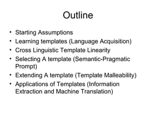 Outline
• Starting Assumptions
• Learning templates (Language Acquisition)
• Cross Linguistic Template Linearity
• Selecting A template (Semantic-Pragmatic
Prompt)
• Extending A template (Template Malleability)
• Applications of Templates (Information
Extraction and Machine Translation)
 