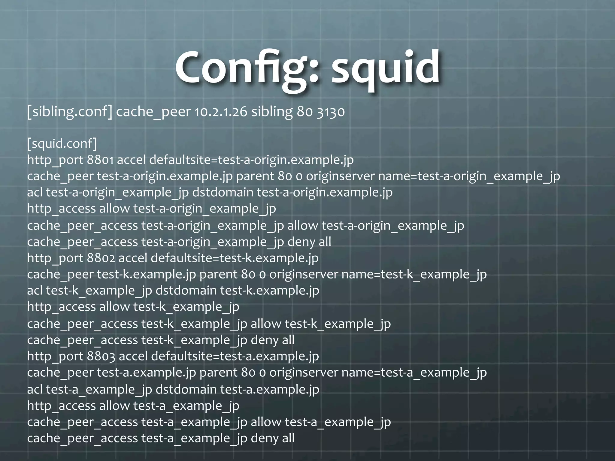 Conﬁg:	
  squid	
  
[sibling.conf]	
  cache_peer	
  10.2.1.26	
  sibling	
  80	
  3130	
  

[squid.conf]	
  
http_port	
  8801	
  accel	
  defaultsite=test-­‐a-­‐origin.example.jp	
  
cache_peer	
  test-­‐a-­‐origin.example.jp	
  parent	
  80	
  0	
  originserver	
  name=test-­‐a-­‐origin_example_jp	
  
acl	
  test-­‐a-­‐origin_example_jp	
  dstdomain	
  test-­‐a-­‐origin.example.jp	
  
http_access	
  allow	
  test-­‐a-­‐origin_example_jp	
  
cache_peer_access	
  test-­‐a-­‐origin_example_jp	
  allow	
  test-­‐a-­‐origin_example_jp	
  
cache_peer_access	
  test-­‐a-­‐origin_example_jp	
  deny	
  all	
  
http_port	
  8802	
  accel	
  defaultsite=test-­‐k.example.jp	
  
cache_peer	
  test-­‐k.example.jp	
  parent	
  80	
  0	
  originserver	
  name=test-­‐k_example_jp	
  
acl	
  test-­‐k_example_jp	
  dstdomain	
  test-­‐k.example.jp	
  
http_access	
  allow	
  test-­‐k_example_jp	
  
cache_peer_access	
  test-­‐k_example_jp	
  allow	
  test-­‐k_example_jp	
  
cache_peer_access	
  test-­‐k_example_jp	
  deny	
  all	
  
http_port	
  8803	
  accel	
  defaultsite=test-­‐a.example.jp	
  
cache_peer	
  test-­‐a.example.jp	
  parent	
  80	
  0	
  originserver	
  name=test-­‐a_example_jp	
  
acl	
  test-­‐a_example_jp	
  dstdomain	
  test-­‐a.example.jp	
  
http_access	
  allow	
  test-­‐a_example_jp	
  
cache_peer_access	
  test-­‐a_example_jp	
  allow	
  test-­‐a_example_jp	
  
cache_peer_access	
  test-­‐a_example_jp	
  deny	
  all	
  
	
  
 