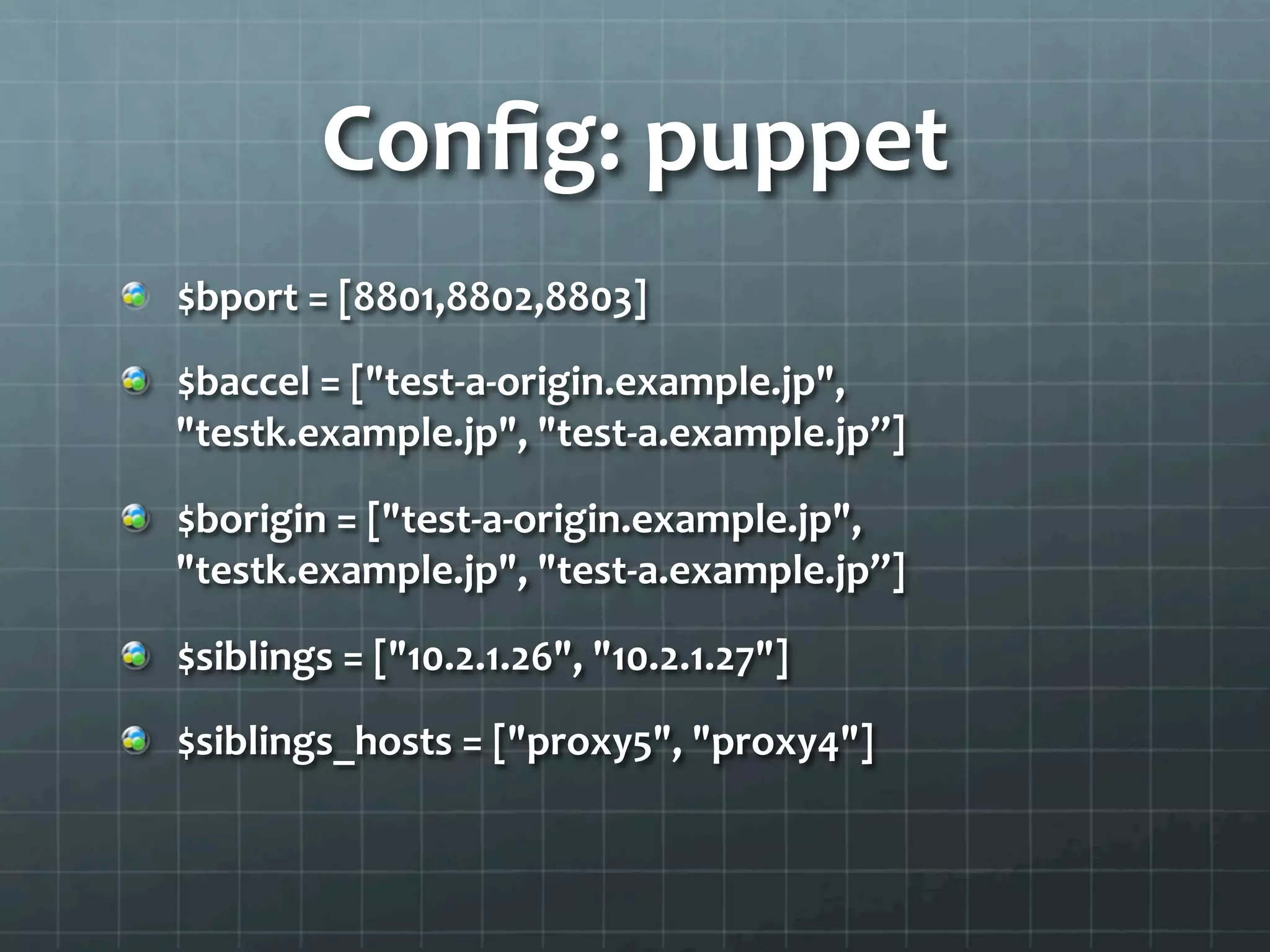 Conﬁg:	
  puppet	
  
"   $bport	
  =	
  [8801,8802,8803]	
  

"   $baccel	
  =	
  ["test-­‐a-­‐origin.example.jp",	
  
    "testk.example.jp",	
  "test-­‐a.example.jp”]	
  

"   $borigin	
  =	
  ["test-­‐a-­‐origin.example.jp",	
  
    "testk.example.jp",	
  "test-­‐a.example.jp”]	
  

"   $siblings	
  =	
  ["10.2.1.26",	
  "10.2.1.27"]	
  

"   $siblings_hosts	
  =	
  ["proxy5",	
  "proxy4"]	
  
 