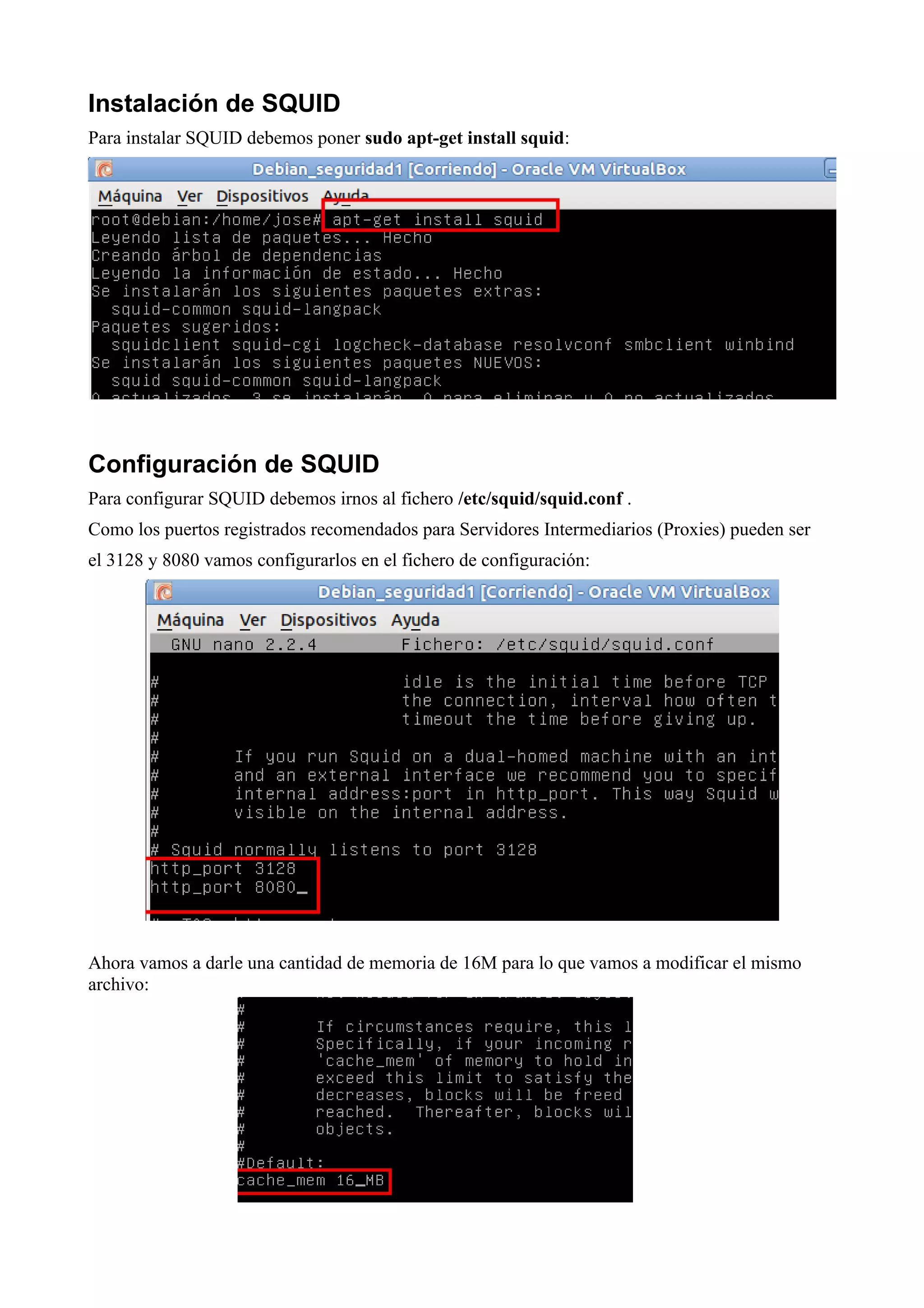 Instalación de SQUID
Para instalar SQUID debemos poner sudo apt-get install squid:




Configuración de SQUID
Para configurar SQUID debemos irnos al fichero /etc/squid/squid.conf .
Como los puertos registrados recomendados para Servidores Intermediarios (Proxies) pueden ser
el 3128 y 8080 vamos configurarlos en el fichero de configuración:




Ahora vamos a darle una cantidad de memoria de 16M para lo que vamos a modificar el mismo
archivo:
 