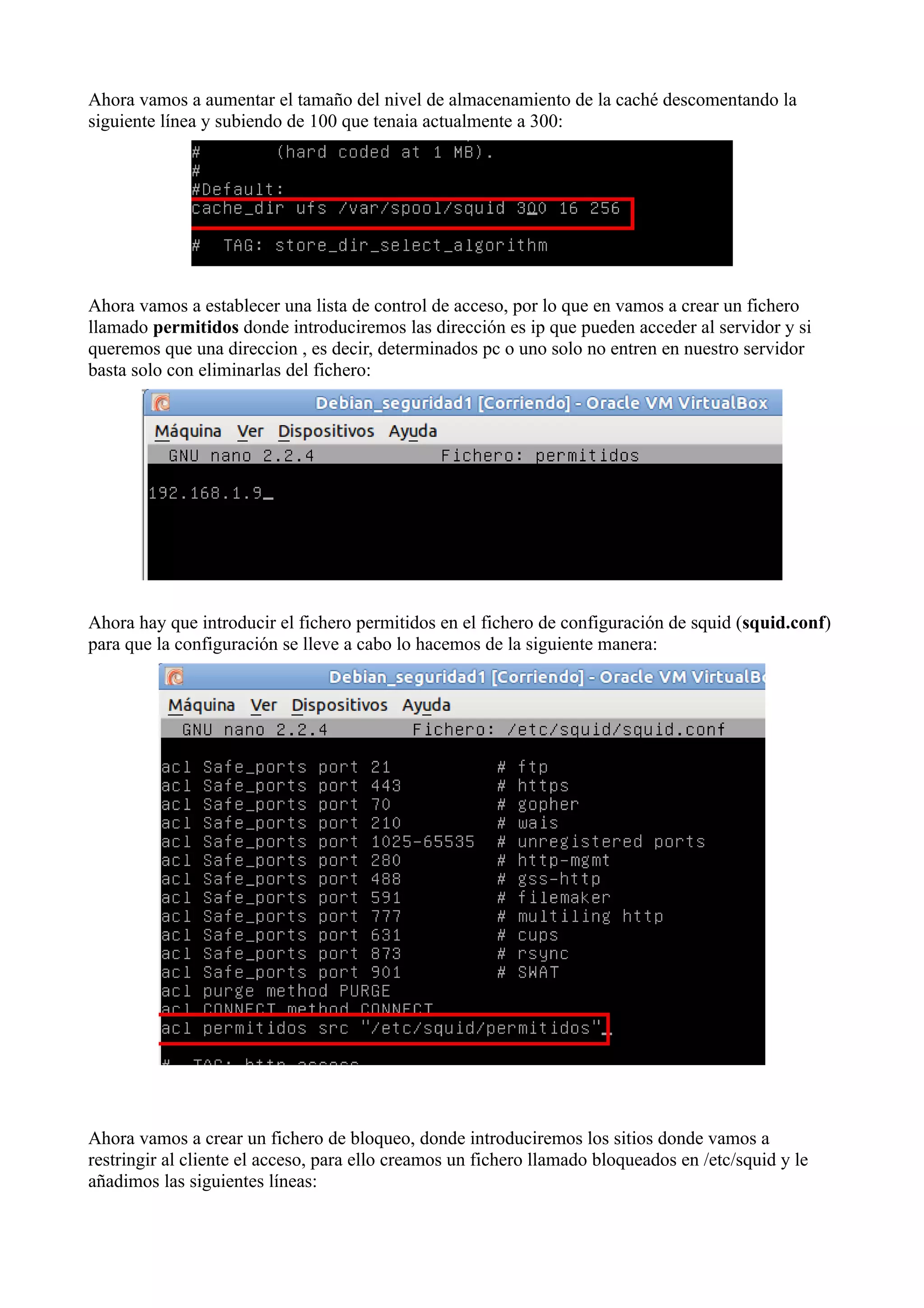 Ahora vamos a aumentar el tamaño del nivel de almacenamiento de la caché descomentando la
siguiente línea y subiendo de 100 que tenaia actualmente a 300:




Ahora vamos a establecer una lista de control de acceso, por lo que en vamos a crear un fichero
llamado permitidos donde introduciremos las dirección es ip que pueden acceder al servidor y si
queremos que una direccion , es decir, determinados pc o uno solo no entren en nuestro servidor
basta solo con eliminarlas del fichero:




Ahora hay que introducir el fichero permitidos en el fichero de configuración de squid (squid.conf)
para que la configuración se lleve a cabo lo hacemos de la siguiente manera:




Ahora vamos a crear un fichero de bloqueo, donde introduciremos los sitios donde vamos a
restringir al cliente el acceso, para ello creamos un fichero llamado bloqueados en /etc/squid y le
añadimos las siguientes líneas:
 