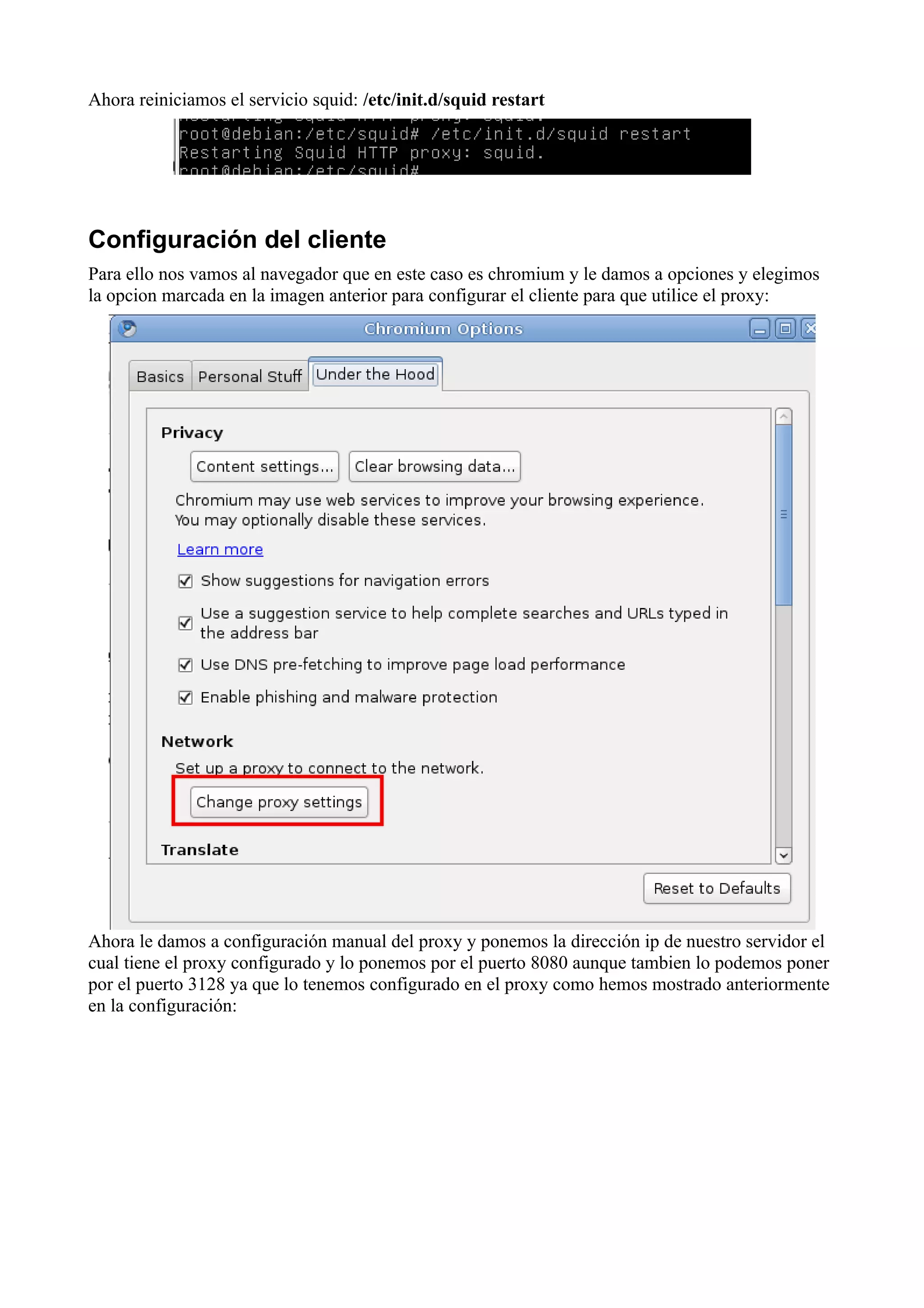Ahora reiniciamos el servicio squid: /etc/init.d/squid restart




Configuración del cliente
Para ello nos vamos al navegador que en este caso es chromium y le damos a opciones y elegimos
la opcion marcada en la imagen anterior para configurar el cliente para que utilice el proxy:




Ahora le damos a configuración manual del proxy y ponemos la dirección ip de nuestro servidor el
cual tiene el proxy configurado y lo ponemos por el puerto 8080 aunque tambien lo podemos poner
por el puerto 3128 ya que lo tenemos configurado en el proxy como hemos mostrado anteriormente
en la configuración:
 