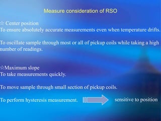 Measure consideration of RSO
☆ Center position
To ensure absolutely accurate measurements even when temperature drifts.
To oscillate sample through most or all of pickup coils while taking a high
number of readings.
☆Maximum slope
To take measurements quickly.
To move sample through small section of pickup coils.
To perform hysteresis measurement. sensitive to position
 