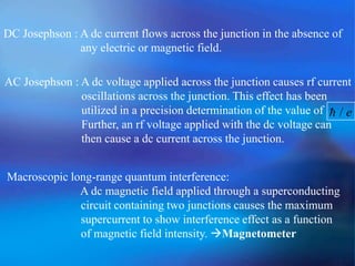 DC Josephson : A dc current flows across the junction in the absence of
any electric or magnetic field.
AC Josephson : A dc voltage applied across the junction causes rf current
oscillations across the junction. This effect has been
utilized in a precision determination of the value of
Further, an rf voltage applied with the dc voltage can
then cause a dc current across the junction.
e/
Macroscopic long-range quantum interference:
A dc magnetic field applied through a superconducting
circuit containing two junctions causes the maximum
supercurrent to show interference effect as a function
of magnetic field intensity. Magnetometer
 