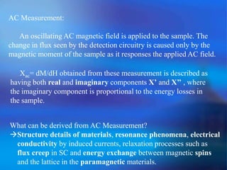 AC Measurement:
An oscillating AC magnetic field is applied to the sample. The
change in flux seen by the detection circuitry is caused only by the
magnetic moment of the sample as it responses the applied AC field.
Xac= dM/dH obtained from these measurement is described as
having both real and imaginary components X’ and X’’ , where
the imaginary component is proportional to the energy losses in
the sample.
What can be derived from AC Measurement?
Structure details of materials, resonance phenomena, electrical
conductivity by induced currents, relaxation processes such as
flux creep in SC and energy exchange between magnetic spins
and the lattice in the paramagnetic materials.
 