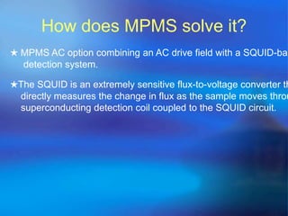 How does MPMS solve it?
★ MPMS AC option combining an AC drive field with a SQUID-bas
detection system.
★The SQUID is an extremely sensitive flux-to-voltage converter th
directly measures the change in flux as the sample moves throu
superconducting detection coil coupled to the SQUID circuit.
 