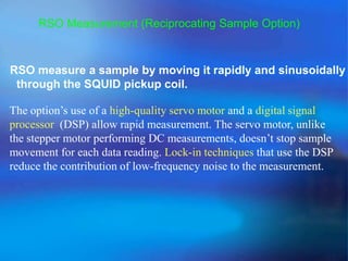 RSO Measurement (Reciprocating Sample Option)
RSO measure a sample by moving it rapidly and sinusoidally
through the SQUID pickup coil.
The option’s use of a high-quality servo motor and a digital signal
processor (DSP) allow rapid measurement. The servo motor, unlike
the stepper motor performing DC measurements, doesn’t stop sample
movement for each data reading. Lock-in techniques that use the DSP
reduce the contribution of low-frequency noise to the measurement.
 