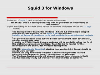 Squid 3 for Windows

Native port of Squid 3, with some Windows service enhancement.
     WARNING: This is a development code with no guarantee of functionality or
                                          performance.
If your are looking for a STABLE Squid version for Windows then please look at the 2.7 page
       instead.
     The development of Squid 3 for Windows (3.0 and 3.1 branches) is stopped
     since the bazaar migration of the Squid 3 VCS because the
     inability of Bazaar to handle correctly real multiplatforms development projects
     .
     This problem is known since 2005 to Bazaar Development Team at Canonical,
     but still nothing was fixed.
     Probably no STABLE Squid 3 binary packages will be available before the fix of
     this problem, so please ask the Bazaar Team for the fix needed for the
     resurrection of the Squid 3 for Windows development.
     UPDATE: according to Canonical, starting from version 1.14, Bazaar should be
     able to work correctly.
     But this too long awaited fix to Bazaar is really coming too late to avoid
     unrecoverable damages to Squid 3 development on Windows:
     The Windows development is still stopped because the are too much Squid
     new functionality totally out of sync or not implemented on Windows.
 
