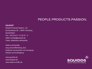 SQUIDDS®
People.Products.Passion. e.K.
Donaustrasse 36 | 90451 Nürnberg
Deutschland
Fon: +49 (0) 911 / 21 53 47 - 0
eMail: kontakt@squidds.de
Folien: slideshare.net/squidds

twitter.com/squidds
xing.com/profile/Georg_Eck
facebook.com/squidds und /eck.georg
linkedin.com/in/eckgeorg

www.squidds.de
www.finalyser.de
www.make-a-muffin.de
 