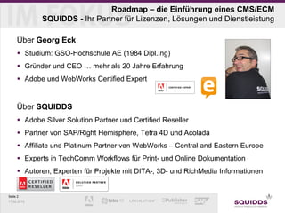 Roadmap – die Einführung eines CMS/ECM
             SQUIDDS - Ihr Partner für Lizenzen, Lösungen und Dienstleistung

     Über Georg Eck
      Studium: GSO-Hochschule AE (1984 Dipl.Ing)
      Gründer und CEO … mehr als 20 Jahre Erfahrung
      Adobe und WebWorks Certified Expert


     Über SQUIDDS
      Adobe Silver Solution Partner und Certified Reseller
      Partner von SAP/Right Hemisphere, Tetra 4D und Acolada
      Affiliate und Platinum Partner von WebWorks – Central and Eastern Europe
      Experts in TechComm Workflows für Print- und Online Dokumentation
      Autoren, Experten für Projekte mit DITA-, 3D- und RichMedia Informationen


Seite 2
17.02.2013
 
