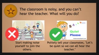 The classroom is noisy, and you can’t
hear the teacher. What will you do?
Start making noise
yourself to join the
others.
Politely tell your classmates, "Let’s
be quiet so we can all hear the
teacher."
 