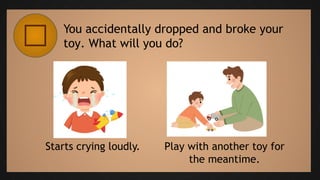 You accidentally dropped and broke your
toy. What will you do?
Starts crying loudly. Play with another toy for
the meantime.
 