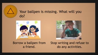Your ballpen is missing. What will you
do?
Borrow a ballpen from
a friend.
Stop writing and refuse to
do any activities.
 