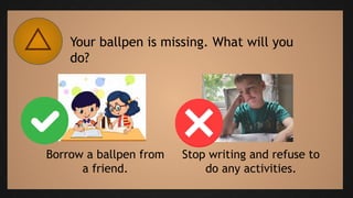 Your ballpen is missing. What will you
do?
Borrow a ballpen from
a friend.
Stop writing and refuse to
do any activities.
 