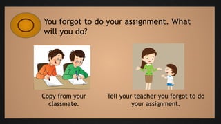 You forgot to do your assignment. What
will you do?
Copy from your
classmate.
Tell your teacher you forgot to do
your assignment.
 