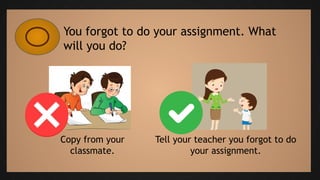 You forgot to do your assignment. What
will you do?
Copy from your
classmate.
Tell your teacher you forgot to do
your assignment.
 