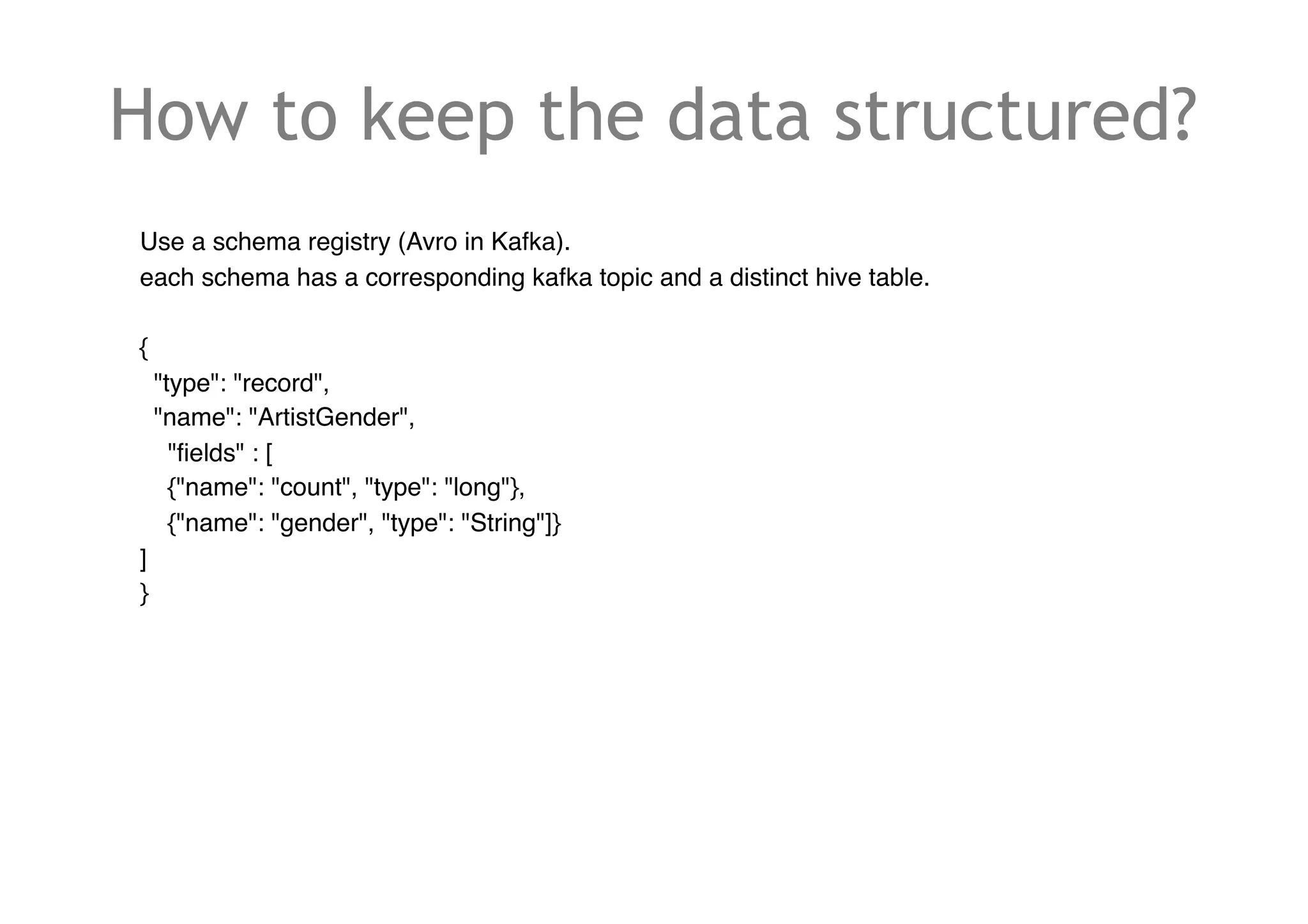 How to keep the data structured?
Use a schema registry (Avro in Kafka).
each schema has a corresponding kafka topic and a distinct hive table.
{
"type": "record",
"name": "ArtistGender",
"fields" : [
{"name": "count", "type": "long"},
{"name": "gender", "type": "String"]}
]
}
 