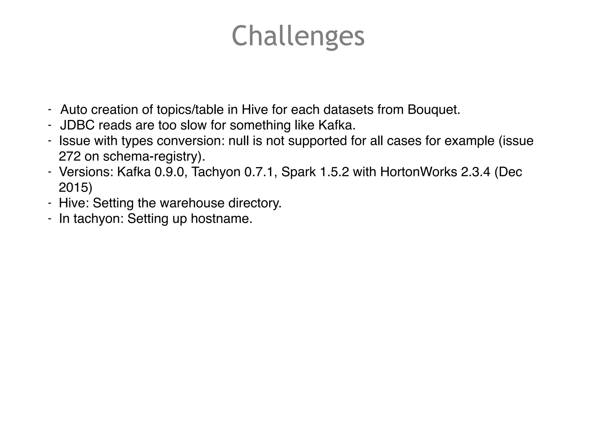 Challenges
- Auto creation of topics/table in Hive for each datasets from Bouquet.
- JDBC reads are too slow for something like Kafka.
- Issue with types conversion: null is not supported for all cases for example (issue
272 on schema-registry).
- Versions: Kafka 0.9.0, Tachyon 0.7.1, Spark 1.5.2 with HortonWorks 2.3.4 (Dec
2015)
- Hive: Setting the warehouse directory.
- In tachyon: Setting up hostname.
 