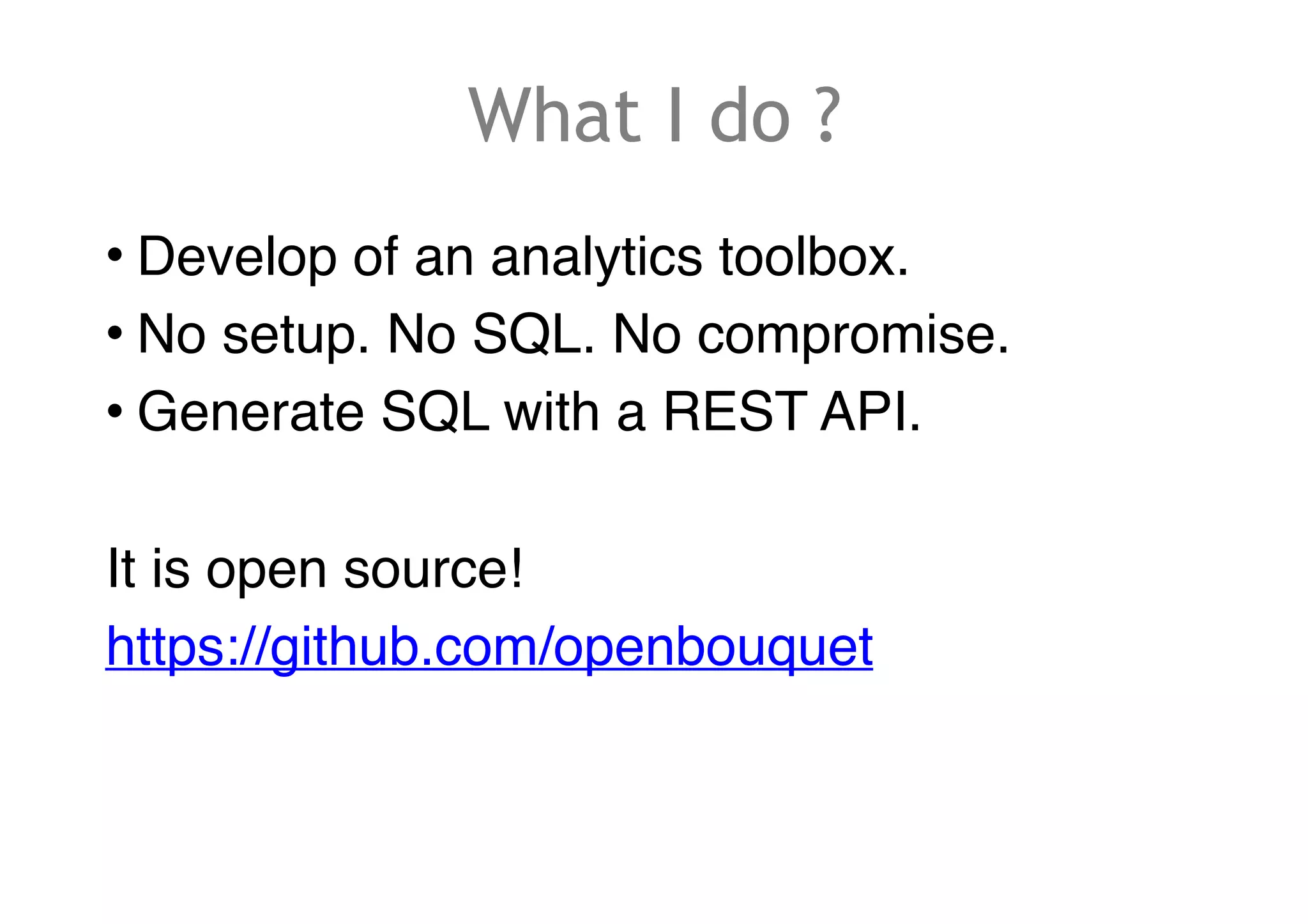 What I do ?
• Develop of an analytics toolbox.
• No setup. No SQL. No compromise.
• Generate SQL with a REST API.
It is open source!
https://github.com/openbouquet
 