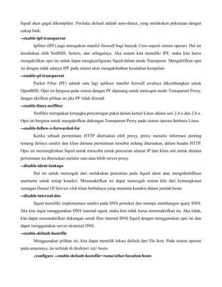 Squid akan gagal dikompilasi. Perilaku default adalah auto-detect, yang melakukan pekerjaan dengan
cukup baik.
--enable-ipf-transparent
       Ipfilter (IPF) juga merupakan stateful firewall bagi banyak Unix-seperti sistem operasi. Hal ini
disediakan oleh NetBSD, Solaris, dan sebagainya. Jika sistem kita memiliki IPF, maka kita harus
mengaktifkan opsi ini untuk dapat mengkonfigurasi Squid dalam mode Transparan. Mengaktifkan opsi
ini dengan tidak adanya IPF pada sistem akan mengakibatkan kesalahan kompilasi.
--enable-pf-transparent
       Packet Filter (PF) adalah satu lagi aplikasi stateful firewall awalnya dikembangkan untuk
OpenBSD. Opsi ini berguna pada sistem dengan PF dipasang untuk mencapai mode Transparent Proxy.
Jangan aktifkan pilihan ini jika PF tidak diinstal.
--enable-linux-netfliter
       Netfilter merupakan kerangka penyaringan paket dalam kernel Linux dalam seri 2.4.x dan 2.6.x.
Opsi ini berguna untuk mengaktifkan dukungan Transparent Proxy pada sistem operasi berbasis Linux.
--enable-follow-x-forwarded-for
       Ketika sebuah permintaan HTTP diteruskan oleh proxy, proxy menulis informasi penting
tentang dirinya sendiri dan klien dimana permintaan tersebut sedang diteruskan, dalam header HTTP.
Opsi ini memungkinkan Squid untuk mencoba untuk pencarian alamat IP dari klien asli untuk dimana
permintaan itu diteruskan melalui satu atau lebih server proxy.
--disable-ident-lookups
       Hal ini untuk mencegah dari melakukan pencarian pada Squid ident atau mengidentifikasi
username untuk setiap koneksi. Menonaktifkan ini dapat mencegah sistem kita dari kemungkinan
serangan Denial Of Service oleh klien berbahaya yang meminta koneksi dalam jumlah besar.
--disable-internal-dns
       Squid memiliki implementasi sendiri pada DNS protokol dan mampu membangun query DNS.
Jika kita ingin menggunakan DNS internal squid, maka kita tidak harus menonaktifkan itu. Jika tidak,
kita dapat menonaktifkan dukungan untuk fitur internal DNS Squid dengan menggunakan opsi ini dan
dapat menggunakan server eksternal DNS.
--enable-default-hostsfile
       Menggunakan pilihan ini, kita dapat memilih lokasi default dari file host. Pada sistem operasi
pada umumnya, itu terletak di direktori /etc/ hosts.
       ./configure --enable-default-hostsfile=/some/other/location/hosts
 