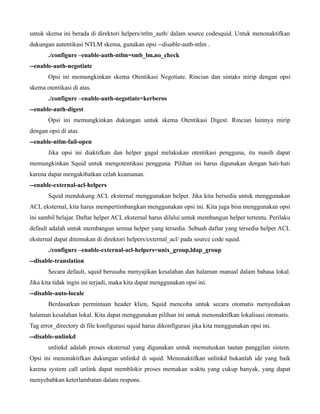 untuk skema ini berada di direktori helpers/ntlm_auth/ dalam source codesquid. Untuk menonaktifkan
dukungan autentikasi NTLM skema, gunakan opsi --disable-auth-ntlm .
       ./configure –enable-auth-ntlm=smb_lm,no_check
--enable-auth-negotiate
       Opsi ini memungkinkan skema Otentikasi Negotiate. Rincian dan sintaks mirip dengan opsi
skema otentikasi di atas.
       ./configure –enable-auth-negotiate=kerberos
--enable-auth-digest
       Opsi ini memungkinkan dukungan untuk skema Otentikasi Digest. Rincian lainnya mirip
dengan opsi di atas.
--enable-ntlm-fail-open
       Jika opsi ini diaktifkan dan helper gagal melakukan otentikasi pengguna, itu masih dapat
memungkinkan Squid untuk mengotentikasi pengguna. Pilihan ini harus digunakan dengan hati-hati
karena dapat mengakibatkan celah keamanan.
--enable-external-acl-helpers
       Squid mendukung ACL eksternal menggunakan helper. Jika kita bersedia untuk menggunakan
ACL eksternal, kita harus mempertimbangkan menggunakan opsi ini. Kita juga bisa menggunakan opsi
ini sambil belajar. Daftar helper ACL eksternal harus dilalui untuk membangun helper tertentu. Perilaku
default adalah untuk membangun semua helper yang tersedia. Sebuah daftar yang tersedia helper ACL
eksternal dapat ditemukan di direktori helpers/external_acl/ pada source code squid.
       ./configure –enable-external-acl-helpers=unix_group,ldap_group
--disable-translation
       Secara default, squid berusaha menyajikan kesalahan dan halaman manual dalam bahasa lokal.
Jika kita tidak ingin ini terjadi, maka kita dapat menggunakan opsi ini.
--disable-auto-locale
       Berdasarkan permintaan header klien, Squid mencoba untuk secara otomatis menyediakan
halaman kesalahan lokal. Kita dapat menggunakan pilihan ini untuk menonaktifkan lokalisasi otomatis.
Tag error_directory di file konfigurasi squid harus dikonfigurasi jika kita menggunakan opsi ini.
--disable-unlinkd
       unlinkd adalah proses eksternal yang digunakan untuk memutuskan tautan panggilan sistem.
Opsi ini menonaktifkan dukungan unlinkd di squid. Menonaktifkan unlinkd bukanlah ide yang baik
karena system call unlink dapat memblokir proses memakan waktu yang cukup banyak, yang dapat
menyebabkan keterlambatan dalam respons.
 