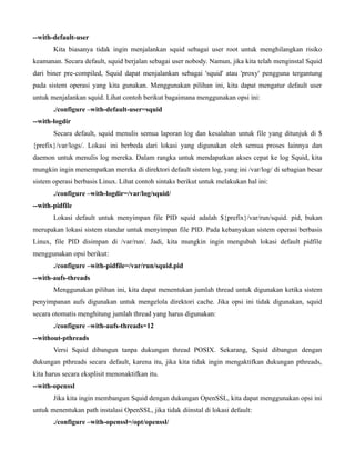 --with-default-user
       Kita biasanya tidak ingin menjalankan squid sebagai user root untuk menghilangkan risiko
keamanan. Secara default, squid berjalan sebagai user nobody. Namun, jika kita telah menginstal Squid
dari biner pre-compiled, Squid dapat menjalankan sebagai 'squid' atau 'proxy' pengguna tergantung
pada sistem operasi yang kita gunakan. Menggunakan pilihan ini, kita dapat mengatur default user
untuk menjalankan squid. Lihat contoh berikut bagaimana menggunakan opsi ini:
       ./configure –with-default-user=squid
--with-logdir
       Secara default, squid menulis semua laporan log dan kesalahan untuk file yang ditunjuk di $
{prefix}/var/logs/. Lokasi ini berbeda dari lokasi yang digunakan oleh semua proses lainnya dan
daemon untuk menulis log mereka. Dalam rangka untuk mendapatkan akses cepat ke log Squid, kita
mungkin ingin menempatkan mereka di direktori default sistem log, yang ini /var/log/ di sebagian besar
sistem operasi berbasis Linux. Lihat contoh sintaks berikut untuk melakukan hal ini:
       ./configure –with-logdir=/var/log/squid/
--with-pidfile
       Lokasi default untuk menyimpan file PID squid adalah ${prefix}/var/run/squid. pid, bukan
merupakan lokasi sistem standar untuk menyimpan file PID. Pada kebanyakan sistem operasi berbasis
Linux, file PID disimpan di /var/run/. Jadi, kita mungkin ingin mengubah lokasi default pidfile
menggunakan opsi berikut:
       ./configure –with-pidfile=/var/run/squid.pid
--with-aufs-threads
       Menggunakan pilihan ini, kita dapat menentukan jumlah thread untuk digunakan ketika sistem
penyimpanan aufs digunakan untuk mengelola direktori cache. Jika opsi ini tidak digunakan, squid
secara otomatis menghitung jumlah thread yang harus digunakan:
       ./configure –with-aufs-threads=12
--without-pthreads
       Versi Squid dibangun tanpa dukungan thread POSIX. Sekarang, Squid dibangun dengan
dukungan pthreads secara default, karena itu, jika kita tidak ingin mengaktifkan dukungan pthreads,
kita harus secara eksplisit menonaktifkan itu.
--with-openssl
       Jika kita ingin membangun Squid dengan dukungan OpenSSL, kita dapat menggunakan opsi ini
untuk menentukan path instalasi OpenSSL, jika tidak diinstal di lokasi default:
       ./configure –with-openssl=/opt/openssl/
 