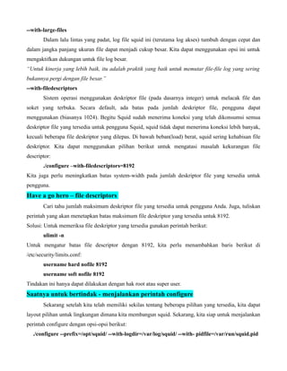 --with-large-files
       Dalam lalu lintas yang padat, log file squid ini (terutama log akses) tumbuh dengan cepat dan
dalam jangka panjang ukuran file dapat menjadi cukup besar. Kita dapat menggunakan opsi ini untuk
mengaktifkan dukungan untuk file log besar.
“Untuk kinerja yang lebih baik, itu adalah praktik yang baik untuk memutar file-file log yang sering
bukannya pergi dengan file besar.”
--with-filedescriptors
       Sistem operasi menggunakan deskriptor file (pada dasarnya integer) untuk melacak file dan
soket yang terbuka. Secara default, ada batas pada jumlah deskriptor file, pengguna dapat
menggunakan (biasanya 1024). Begitu Squid sudah menerima koneksi yang telah dikonsumsi semua
deskriptor file yang tersedia untuk pengguna Squid, squid tidak dapat menerima koneksi lebih banyak,
kecuali beberapa file deskriptor yang dilepas. Di bawah beban(load) berat, squid sering kehabisan file
deskriptor. Kita dapat menggunakan pilihan berikut untuk mengatasi masalah kekurangan file
descriptor:
       ./configure –with-filedescriptors=8192
Kita juga perlu meningkatkan batas system-width pada jumlah deskriptor file yang tersedia untuk
pengguna.
Have a go hero – file descriptors
       Cari tahu jumlah maksimum deskriptor file yang tersedia untuk pengguna Anda. Juga, tuliskan
perintah yang akan menetapkan batas maksimum file deskriptor yang tersedia untuk 8192.
Solusi: Untuk memeriksa file deskriptor yang tersedia gunakan perintah berikut:
       ulimit -n
Untuk mengatur batas file descriptor dengan 8192, kita perlu menambahkan baris berikut di
/etc/security/limits.conf:
       username hard nofile 8192
       username soft nofile 8192
Tindakan ini hanya dapat dilakukan dengan hak root atau super user.
Saatnya untuk bertindak - menjalankan perintah configure
       Sekarang setelah kita telah memiliki sekilas tentang beberapa pilihan yang tersedia, kita dapat
layout pilihan untuk lingkungan dimana kita membangun squid. Sekarang, kita siap untuk menjalankan
perintah configure dengan opsi-opsi berikut:
   ./configure --prefix=/opt/squid/ --with-logdir=/var/log/squid/ --with- pidfile=/var/run/squid.pid
 