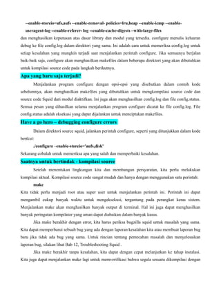 --enable-storeio=ufs,aufs --enable-removal- policies=lru,heap --enable-icmp --enable-
  useragent-log --enable-referer- log --enable-cache-digests –with-large-files
dan menghasilkan keputusan atas dasar library dan modul yang tersedia. configure menulis keluaran
debug ke file config.log dalam direktori yang sama. Ini adalah cara untuk memeriksa config.log untuk
setiap kesalahan yang mungkin terjadi saat menjalankan perintah configure. Jika semuanya berjalan
baik-baik saja, configure akan menghasilkan makefiles dalam beberapa direktori yang akan dibutuhkan
untuk kompilasi source code pada langkah berikutnya.
Apa yang baru saja terjadi?
       Menjalankan program configure dengan opsi-opsi yang disebutkan dalam contoh kode
sebelumnya, akan menghasilkan makefiles yang dibutuhkan untuk mengkompilasi source code dan
source code Squid dari modul diaktifkan. Ini juga akan menghasilkan config.log dan file config.status.
Semua pesan yang dihasilkan selama menjalankan program configure dicatat ke file config.log. File
config.status adalah eksekusi yang dapat dijalankan untuk menciptakan makefiles.
Have a go hero – debugging configure errors
       Dalam direktori source squid, jalankan perintah configure, seperti yang ditunjukkan dalam kode
berikut:
       ./configure –enable-storeio='aufs,disk'
Sekarang cobalah untuk memeriksa apa yang salah dan memperbaiki kesalahan.
Saatnya untuk bertindak - kompilasi source
       Setelah menentukan lingkungan kita dan membangun persyaratan, kita perlu melakukan
kompilasi aktual. Kompilasi source code sangat mudah dan hanya dengan menggunakan satu perintah:
       make
Kita tidak perlu menjadi root atau super user untuk menjalankan perintah ini. Perintah ini dapat
mengambil cukup banyak waktu untuk mengeksekusi, tergantung pada perangkat keras sistem.
Menjalankan make akan menghasilkan banyak output di terminal. Hal ini juga dapat menghasilkan
banyak peringatan kompilator yang aman dapat diabaikan dalam banyak kasus.
       Jika make berakhir dengan error, kita harus periksa bugzilla squid untuk masalah yang sama.
Kita dapat memperbarui sebuah bug yang ada dengan laporan kesalahan kita atau membuat laporan bug
baru jika tidak ada bug yang sama. Untuk rincian tentang pemecahan masalah dan menyelesaikan
laporan bug, silakan lihat Bab 12, Troubleshooting Squid .
       Jika make berakhir tanpa kesalahan, kita dapat dengan cepat melanjutkan ke tahap instalasi.
Kita juga dapat menjalankan make lagi untuk memverifikasi bahwa segala sesuatu dikompilasi dengan
 